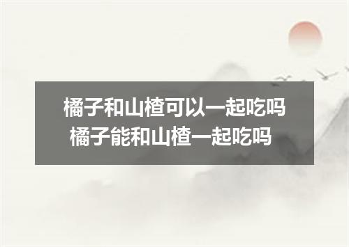 橘子和山楂可以一起吃吗 橘子能和山楂一起吃吗