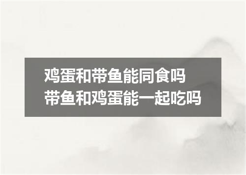 鸡蛋和带鱼能同食吗 带鱼和鸡蛋能一起吃吗