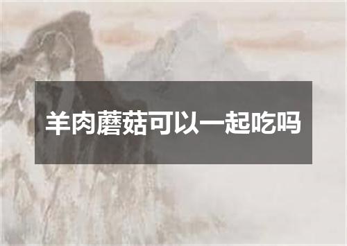 羊肉蘑菇可以一起吃吗