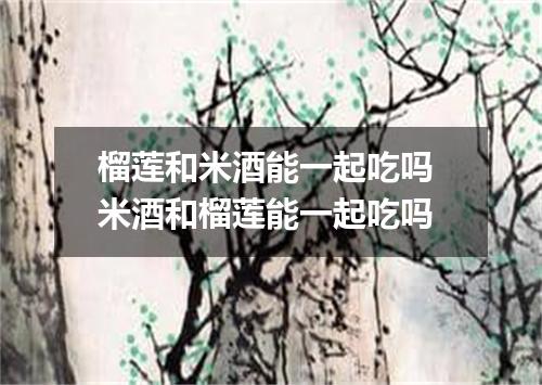 榴莲和米酒能一起吃吗 米酒和榴莲能一起吃吗