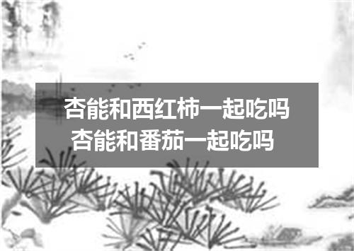 杏能和西红柿一起吃吗 杏能和番茄一起吃吗