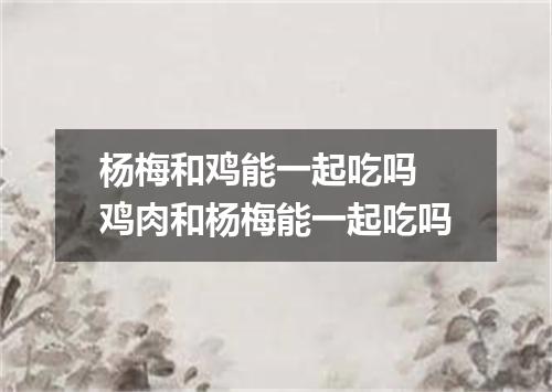 杨梅和鸡能一起吃吗 鸡肉和杨梅能一起吃吗