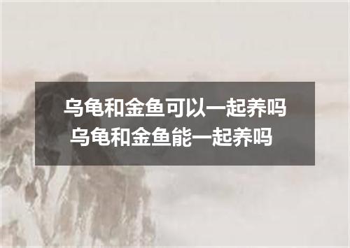 乌龟和金鱼可以一起养吗 乌龟和金鱼能一起养吗