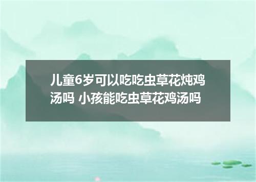 儿童6岁可以吃吃虫草花炖鸡汤吗 小孩能吃虫草花鸡汤吗