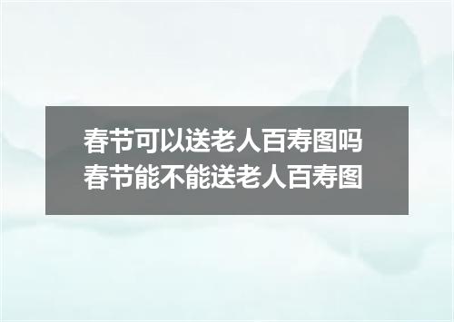 春节可以送老人百寿图吗 春节能不能送老人百寿图