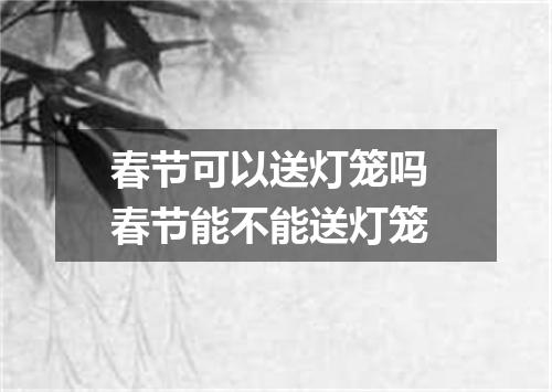 春节可以送灯笼吗 春节能不能送灯笼