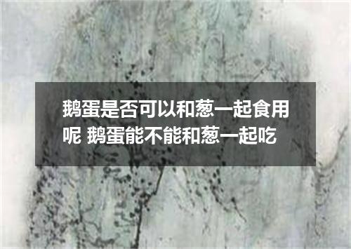 鹅蛋是否可以和葱一起食用呢 鹅蛋能不能和葱一起吃