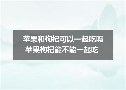 苹果和枸杞可以一起吃吗 苹果枸杞能不能一起吃