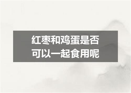 红枣和鸡蛋是否可以一起食用呢