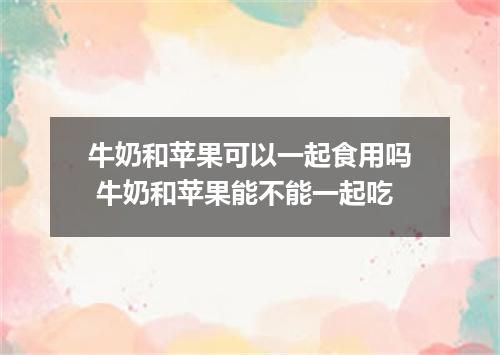 牛奶和苹果可以一起食用吗 牛奶和苹果能不能一起吃
