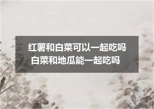 红薯和白菜可以一起吃吗 白菜和地瓜能一起吃吗