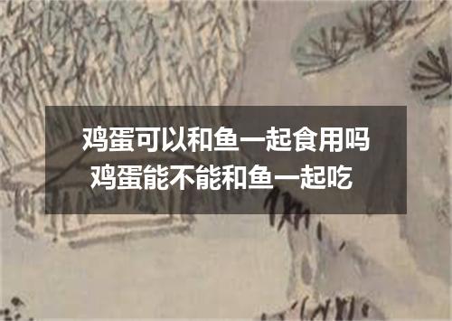 鸡蛋可以和鱼一起食用吗 鸡蛋能不能和鱼一起吃