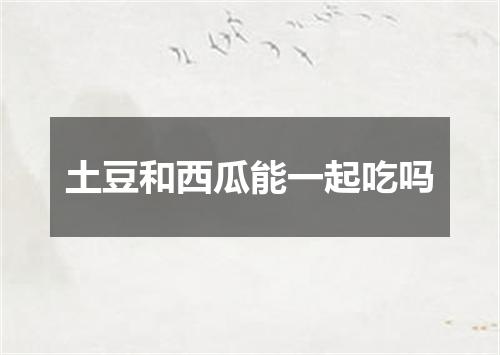 土豆和西瓜能一起吃吗