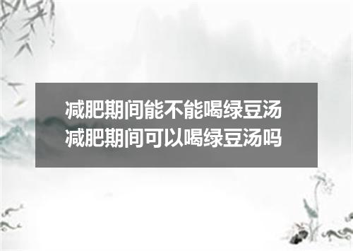 减肥期间能不能喝绿豆汤 减肥期间可以喝绿豆汤吗