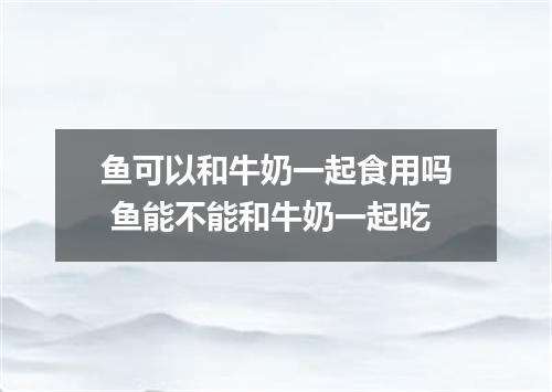 鱼可以和牛奶一起食用吗 鱼能不能和牛奶一起吃
