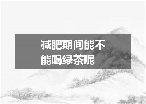减肥期间能不能喝绿茶呢
