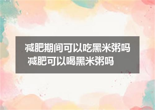 减肥期间可以吃黑米粥吗 减肥可以喝黑米粥吗