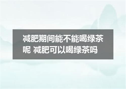减肥期间能不能喝绿茶呢 减肥可以喝绿茶吗