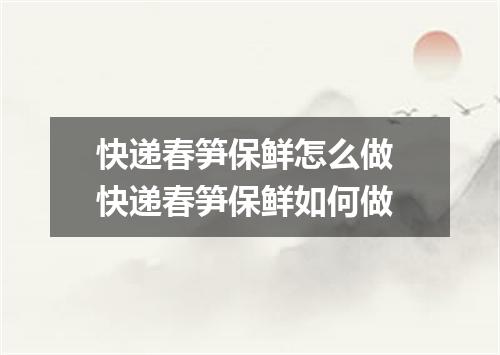 快递春笋保鲜怎么做 快递春笋保鲜如何做