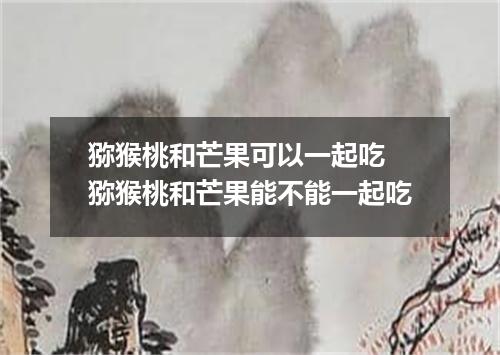 猕猴桃和芒果可以一起吃 猕猴桃和芒果能不能一起吃