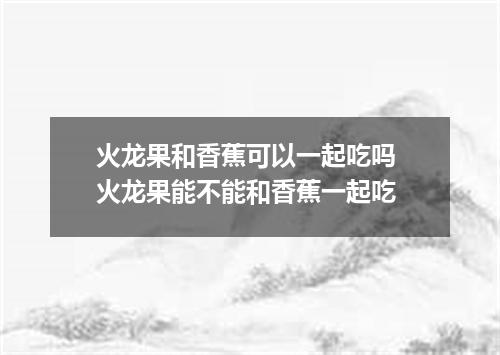 火龙果和香蕉可以一起吃吗 火龙果能不能和香蕉一起吃