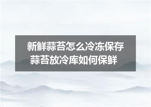 新鲜蒜苔怎么冷冻保存 蒜苔放冷库如何保鲜