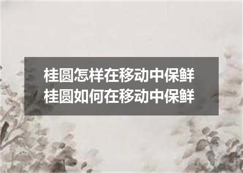 桂圆怎样在移动中保鲜 桂圆如何在移动中保鲜