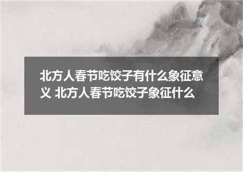 北方人春节吃饺子有什么象征意义 北方人春节吃饺子象征什么