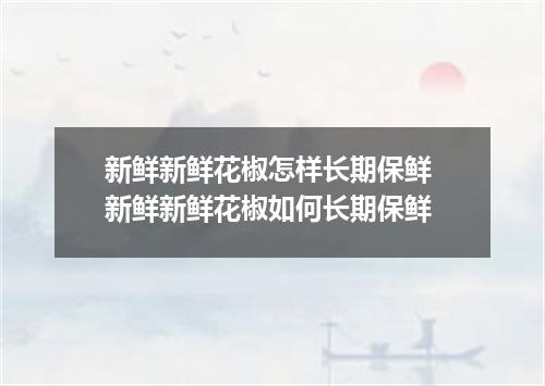 新鲜新鲜花椒怎样长期保鲜 新鲜新鲜花椒如何长期保鲜