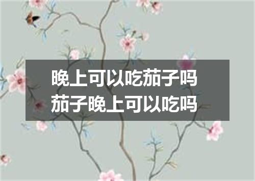 晚上可以吃茄子吗 茄子晚上可以吃吗