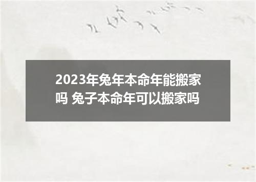 2023年兔年本命年能搬家吗 兔子本命年可以搬家吗