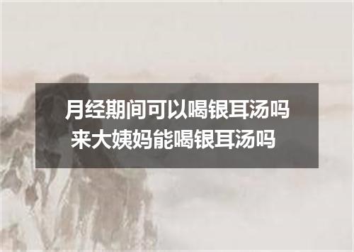 月经期间可以喝银耳汤吗 来大姨妈能喝银耳汤吗