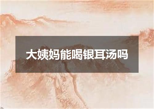 大姨妈能喝银耳汤吗