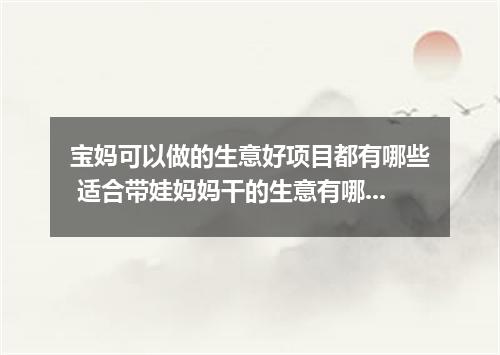 宝妈可以做的生意好项目都有哪些 适合带娃妈妈干的生意有哪些