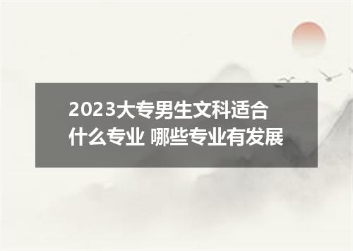 2023大专男生文科适合什么专业 哪些专业有发展