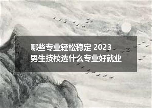 哪些专业轻松稳定 2023男生技校选什么专业好就业