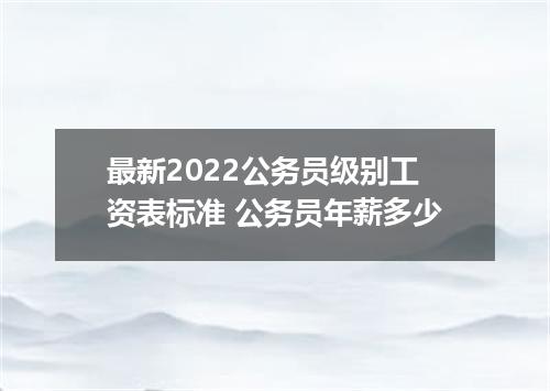 最新2022公务员级别工资表标准 公务员年薪多少