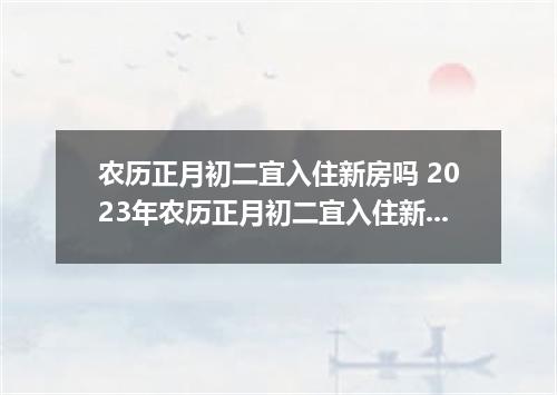 农历正月初二宜入住新房吗 2023年农历正月初二宜入住新房吗