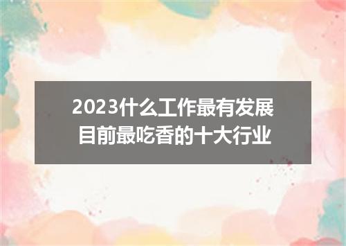 2023什么工作最有发展 目前最吃香的十大行业