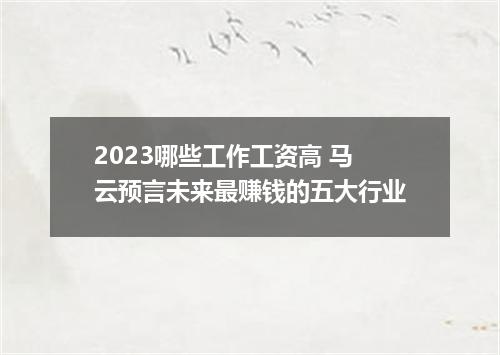 2023哪些工作工资高 马云预言未来最赚钱的五大行业