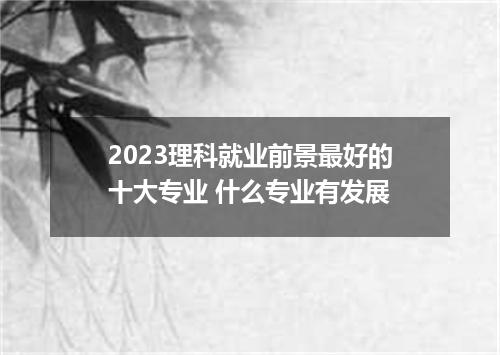 2023理科就业前景最好的十大专业 什么专业有发展