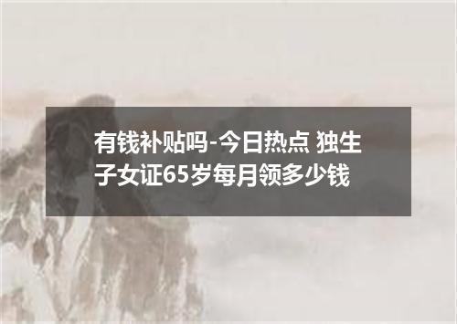 有钱补贴吗-今日热点 独生子女证65岁每月领多少钱
