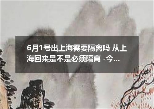 6月1号出上海需要隔离吗 从上海回来是不是必须隔离 -今日热点