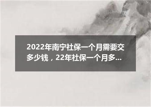2022年南宁社保一个月需要交多少钱，22年社保一个月多少钱