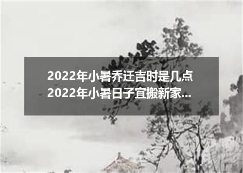 2022年小暑乔迁吉时是几点 2022年小暑日子宜搬新家吗