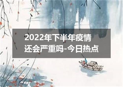 2022年下半年疫情还会严重吗-今日热点
