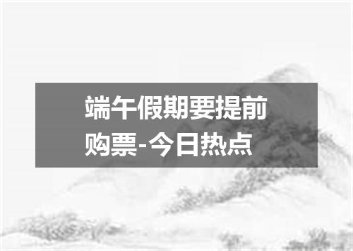 端午假期要提前购票-今日热点