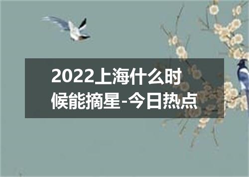 2022上海什么时候能摘星-今日热点