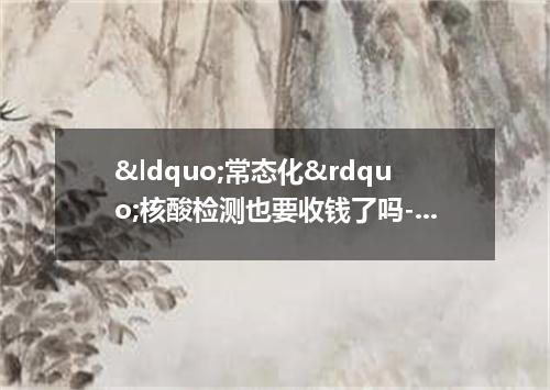 &ldquo;常态化&rdquo;核酸检测也要收钱了吗-今日热点
