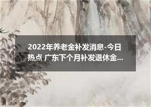 2022年养老金补发消息-今日热点 广东下个月补发退休金吗